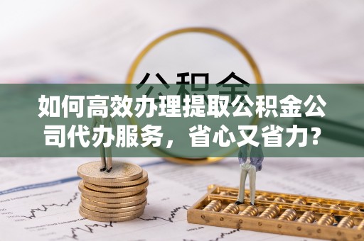 埇桥如何高效办理提取公积金公司代办服务，省心又省力？