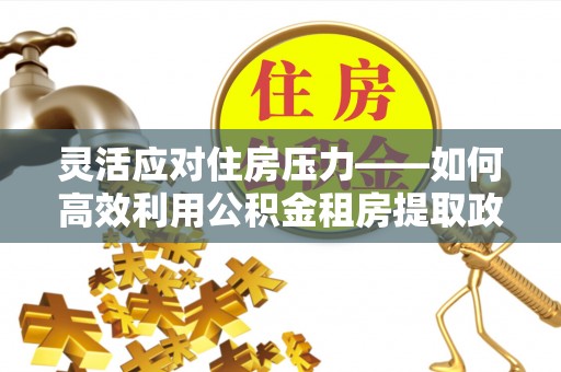 埇桥灵活应对住房压力——如何高效利用公积金租房提取政策
