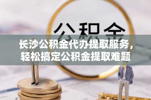 埇桥长沙公积金代办提取服务，轻松搞定公积金提取难题