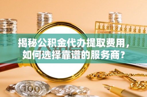 埇桥揭秘公积金代办提取费用，如何选择靠谱的服务商？