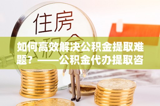 埇桥如何高效解决公积金提取难题？——公积金代办提取咨询服务全解析