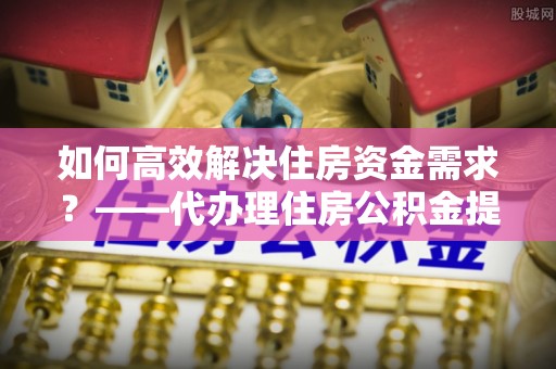 埇桥如何高效解决住房资金需求？——代办理住房公积金提取服务全解析